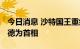 今日消息 沙特国王重组内阁 任命王储穆罕默德为首相