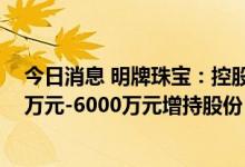今日消息 明牌珠宝：控股股东、共同实际控制人拟以3000万元-6000万元增持股份