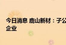 今日消息 鹿山新材：子公司入选国家级专精特新“小巨人”企业