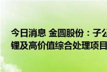 今日消息 金圆股份：子公司签署合作框架协议 开发锂渣提锂及高价值综合处理项目