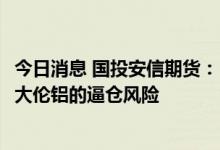 今日消息 国投安信期货：LME计划讨论俄罗斯禁令，或将加大伦铝的逼仓风险
