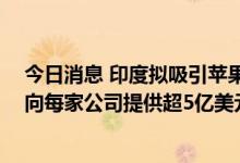 今日消息 印度拟吸引苹果和戴尔等企业扩大本地生产 考虑向每家公司提供超5亿美元资金
