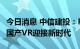 今日消息 中信建投：Pico 4硬软件双轮驱动，国产VR迎接新时代