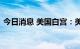 今日消息 美国白宫：美国经济仍然具有韧性