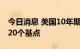 今日消息 美国10年期国债收益率跌幅扩大至20个基点