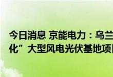 今日消息 京能电力：乌兰察布150万千瓦“风光火储氢一体化”大型风电光伏基地项目获核准