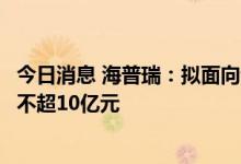 今日消息 海普瑞：拟面向专业投资者公开发行公司债券募资不超10亿元