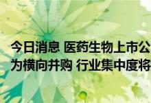 今日消息 医药生物上市公司年内发布235份并购公告 逾七成为横向并购 行业集中度将提升