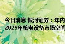 今日消息 银河证券：年内核电机组核准数已达10台，2022-2025年核电设备市场空间或达千亿