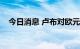 今日消息 卢布对欧元汇率创下8年来新高