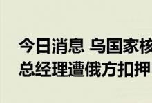 今日消息 乌国家核电公司称扎波罗热核电站总经理遭俄方扣押