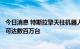 今日消息 特斯拉擎天柱机器人价格或不到2万美元 未来产量可达数百万台