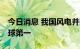 今日消息 我国风电并网装机容量连续12年全球第一