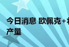今日消息 欧佩克+将考虑削减100万桶以上的产量