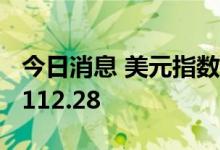 今日消息 美元指数DXY短线拉升15点，现报112.28