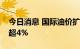 今日消息 国际油价扩大涨幅，美油布油均涨超4%