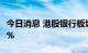 今日消息 港股银行板块走低，邮储银行跌超8%