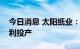 今日消息 太阳纸业：两条生活用纸生产线顺利投产