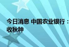 今日消息 中国农业银行：将投放3000亿元以上贷款支持秋收秋种