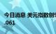 今日消息 美元指数创9月22日以来新低至111.061