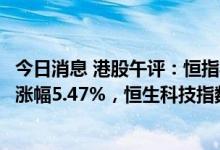今日消息 港股午评：恒指半日涨近1000点收复18000点位，涨幅5.47%，恒生科技指数涨7.4%