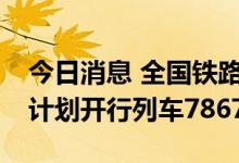 今日消息 全国铁路预计今日发送620万人次 计划开行列车7867列