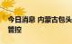 今日消息 内蒙古包头市土右旗实施临时静默管控