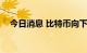 今日消息 比特币向下触及20000美元/枚