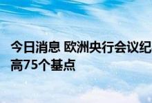 今日消息 欧洲央行会议纪要显示，大部分成员表示倾向于提高75个基点