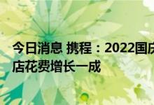 今日消息 携程：2022国庆周边游人均消费增长30% 周边酒店花费增长一成