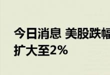 今日消息 美股跌幅持续扩大，标普指数跌幅扩大至2%