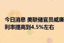 今日消息 美联储官员威廉姆斯表示，美联储需要随着时间将利率提高到4.5%左右