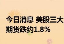 今日消息 美股三大股指期货均跌超1%，纳指期货跌约1.8%