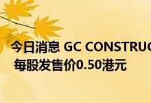 今日消息 GC CONSTRUCTION：公开发售获约7.58倍认购 每股发售价0.50港元