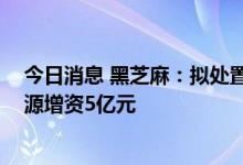 今日消息 黑芝麻：拟处置账面值6.64亿元资产 对天臣新能源增资5亿元