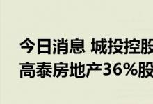 今日消息 城投控股：子公司拟挂牌转让所持高泰房地产36%股权