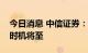 今日消息 中信证券：A股底部特征凸显 入场时机将至