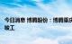 今日消息 博腾股份：博腾重庆智能化制剂外包服务基地正式竣工