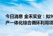 今日消息 金禾实业：拟99亿元投建生物—化学合成研发生产一体化综合循环利用项目