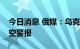 今日消息 俄媒：乌克兰大部分地区已解除防空警报