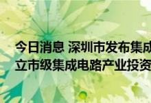 今日消息 深圳市发布集成电路产业发展征求意见稿 探索设立市级集成电路产业投资基金