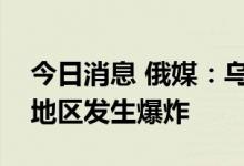 今日消息 俄媒：乌克兰赫梅利尼茨基和基辅地区发生爆炸