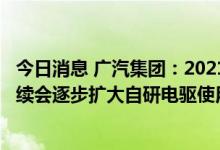 今日消息 广汽集团：2021年自研电驱已小批量投入使用  后续会逐步扩大自研电驱使用率