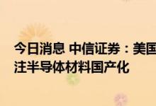 今日消息 中信证券：美国出口管制新规加码产业链限制  关注半导体材料国产化