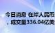 今日消息 在岸人民币兑美元夜盘收报7.1541，成交量336.04亿美元