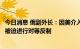 今日消息 俄副外长：因美介入俄乌冲突程度越来越深，俄将被迫进行对等反制