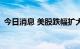 今日消息 美股跌幅扩大 纳指跌幅扩大至1%