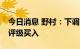 今日消息 野村：下调京东目标价至275港元 评级买入