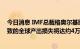 今日消息 IMF总裁格奥尔基耶娃：到2026年，经济放缓导致的全球产出损失将达约4万亿美元