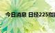 今日消息 日经225指数日内跌幅达2.00%